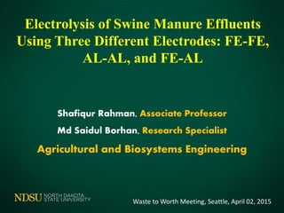 Shafiqur Rahman, Associate Professor
Md Saidul Borhan, Research Specialist
Agricultural and Biosystems Engineering
Electrolysis of Swine Manure Effluents
Using Three Different Electrodes: FE-FE,
AL-AL, and FE-AL
Waste to Worth Meeting, Seattle, April 02, 2015
 