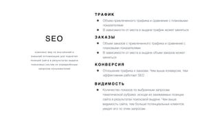 SEO
комплекс мер по внутренней и
внешней оптимизации для поднятия
позиций сайта в результатах выдачи
поисковых систем по определённым
запросам пользователей
Т Р А Ф И К
• Объем привлеченного трафика и сравнение с плановыми
показателями
• В зависимости от места в выдаче трафик может меняться
З А К А З Ы
• Объем заказов с привлеченного трафика и сравнение с
плановыми показателями
• В зависимости от места в выдаче объем заказов может
меняться
К О Н В Е Р С И Я
• Отношение трафика к заказам. Чем выше конверсия, тем
эффективнее работает SEO
В И Д И М О С Т Ь
• Количество показов по выбранным запросам
тематической рубрики, исходя из занимаемых позиции
сайта в результатах поисковой выдачи. Чем выше
видимость сайта, тем больше потенциальных клиентов
увидят его по этим запросам
 