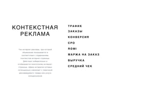 КОНТЕКСТНАЯ
РЕКЛАМА
Тип интернет-рекламы, при которой
объявление показывается в
соответствии с содержанием,
контекстом интернет-страницы.
Действует избирательно и
отображается посетителям интернет-
страницы, сфера интересов которых
потенциально совпалает с тематикой
рекламируемого товара или услуги
холодильников
Т Р А Ф И К
З А К А З Ы
К О Н В Е Р С И Я
C P O
R O M I
М А Р Ж А Н А З А К А З
В Ы Р У Ч К А
С Р Е Д Н И Й Ч Е К
 
