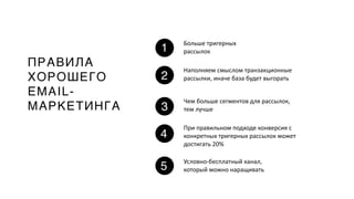 ПРАВИЛА
ХОРОШЕГО
EMAIL-
МАРКЕТИНГА
1
2
3
4
Больше тригерных
рассылок
Наполняем смыслом транзакционные
рассылки, иначе база будет выгорать
Чем больше сегментов для рассылок,
тем лучше
При правильном подходе конверсия с
конкретных тригерных рассылок может
достигать 20%
5
Условно-бесплатный канал,
который можно наращивать
 