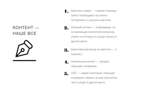 КОНТЕНТ —
НАШЕ ВСЕ
Карточка товара — главная страница
сайта! Необходимо постоянно
тестировать и улучшать карточку
Хороший контент — информация, не
оставляющая посетителю вопросов,
ответы на которые он уходит искать в
другом месте
Единственный выход из карточки — в
корзину:)
Уникальный контент — продает,
повышает конверсию
UGC — самый трастовый, повышает
конверсию, именно за ним посетители
часто уходят в другое место
1.
2.
3.
4.
5.
 