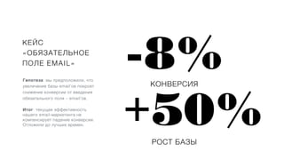 КЕЙС
«ОБЯЗАТЕЛЬНОЕ
ПОЛЕ EMAIL»
Гипотеза: мы предположили, что
увеличение базы email’ов покроет
снижение конверсии от введения
обязательного поля – email’ов.
Итог: текущая эффективность
нашего email-маркетинга не
компенсирует падение конверсии.
Отложили до лучших времен.
-8%
КОНВЕРСИЯ
+50%
РОСТ БАЗЫ
 