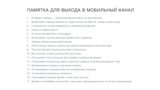 ПАМЯТКА ДЛЯ ВЫХОДА В МОБИЛЬНЫЙ КАНАЛ
1. В первую очередь — мобильная версия сайта (не приложение)
2. Добавляйте новые возможности, недоступные на вебе. №, сканер штрих-кодов
3. С мобильного поиска редиректите на мобильную версию
4. Поиск на видное место!
5. В поиске должен быть Autosuggest
6. Ассортимент на всех витринах должен быть одинаков
7. Никаких обязательных регистраций
8. Облегченный процесс покупки для зарегистрированных пользователей
9. Простой процесс покупки для нового покпуателя
10. Все способы оплаты должны быть доступны
11. Используйте толко большие фотографии в мобильной версии
12. Показывайте условия доставки в карточке товара и на мобильной версии тоже
13. Минимизируйте скорость закгрузки страниц
14. Не переводите пользователей не на мобильные страницы
15. Оставляйте возможность позвонить
16. Показывайте локации офлайн точек, если они есть
17. Дизайн и интерфейс должны быть простыми и функциональным, но не быть упрощенным
 