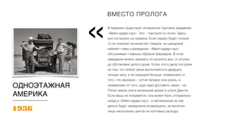 В Америке существует интересное торговое заведение
«Мейл-ордер-гауз». Это – торговля по почте. Здесь
все построено на сервисе. Если сервис будет плохой,
то не поможет ни качество товаров, ни шикарный
кабинет главы учреждения. «Мейл-ордер-гауз»
обслуживает главным образом фермеров. В этом
заведении можно заказать по каталогу все, от иголки
до обстановки целого дома. Успех этого дела построен
на том, что любой заказ выполняется в двадцать
четыре часа, и ни секундой больше, независимо от
того, что заказано – сотня папирос или рояль, и
независимо от того, куда надо доставить заказ – на
Пятую авеню или в маленький домик в штате Дакота.
Если вещь не понравится, она может быть отправлена
назад в «Мейл-ордер-гауз», а заплаченные за нее
деньги будут немедленно возвращены, за вычетом
лишь нескольких центов на почтовые расходы.
Вместо пролога
«
1936
ОДНОЭТАЖНАЯ
АМЕРИКА
ВМЕСТО ПРОЛОГА
 