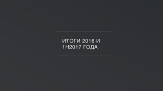 ИТОГИ 2016 И
1H2017 ГОДА
 