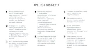 ТРЕНДЫ 2016-2017
Рынок развернулся к
росту: потребители
адаптировались к кризису,
их покупательское
поведение вернулось к
норме - как минимум, в
интернет-торговле
1
2
3
4
5
Иностранные продавцы
свернули активность на
рынке - кроме китайских
продавцов, которые
выходят на рынок вместе с
инфраструктурой и торгуют
в том числе товарами из
России
Рост опыта использования
интернета потребителями -
основной драйвер роста
рынка сегодня
Новые типы игроков:
• агрессивные
оффлайновые сети ( много
денег, наличие
собственной аудитории,
omni, как более
эффективный канал)
• универсальные магазины
и маркетплейсы
(бесконечная полкa,
огромная собственная
аудитория, эффективный
CRM)
Рост мобильной аудитории.
По итогам 2016 года: 16%
продаж в целом по рынку
через мобильные, >30% у
большинства крупнейших
магазинов
Трафик в интернет-магазины
растет медленно или
отсутствует вовсе
Качественный аутсорс
логистики и фулфилмента
(позволяет выйти на рынок
компаниям без знаний и
опыта работы). Как итог:
активно растут оффлайновые
игроки
6
Быстрее всего растут
детские товары, одежда и
трансграничные заказы
Рынок продолжает
консолидироваться,
федеральные игроки
занимают все большую часть
онлайн-рынка
7
8
9
 