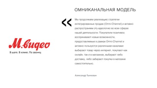 Мы продолжаем реализацию стратегии
интегрированных продаж (Omni-Channel) и активно
распространяем эту идеологию во всех сферах
нашей деятельности. Покупатели позитивно
воспринимают новые возможности,
предоставляемые в рамках Omni-Channel и
активно пользуются различными каналами:
выбирают товар через интернет, покупают как
онлайн, так и в магазинах, выбирают либо
доставку, либо забирают покупки в магазине
самостоятельно.
Вместо пролога
«
ОМНИКАНАЛЬНАЯ МОДЕЛЬ
В шаге. В клике. По звонку.
Александр Тынкован
 