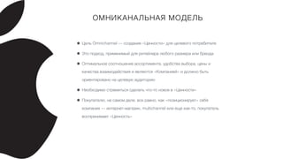 ОМНИКАНАЛЬНАЯ МОДЕЛЬ
• Цель Omnichannel — создание «Ценности» для целевого потребителя
• Это подход, применимый для ритейлера любого размера или бренда
• Оптимальное соотношение ассортимента, удобства выбора, цены и
качества взаимодействия и являются «Компанией» и должно быть
ориентировано на целевую аудиторию
• Необходимо стремиться сделать что-то новое в «Ценности»
• Покупателю, на самом деле, все равно, как «позиционирует» себя
компания — интернет-магазин, multichannel или еще как-то, покупатель
воспринимает «Ценность»
 