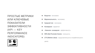 ПРОСТЫЕ МЕТРИКИ
ИЛИ КЛЮЧЕВЫЕ
ПОКАЗАТЕЛИ
ЭФФЕКТИВНОСТИ
(KPI — KEY
PERFORMANCE
INDICATORS)
• Выручка - экономика
• Маржинальность - экономика
• Средний чек - экономика
• Конверсия - маркетинг
• «Нижняя» конверсия - эффективность
• NPS (Net Promoter Score) - лояльность
• LTV (lifetime value) - продолжительность потребительского
цикла
 