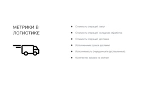 МЕТРИКИ В
ЛОГИСТИКЕ
• Стоимость операций: закуп
• Стоимость операций: складская обработка
• Стоимость операций: доставка
• Исполнениние сроков доставки
• Исполняемость (переданные в доставленные)
• Количество заказов на экипаж
 