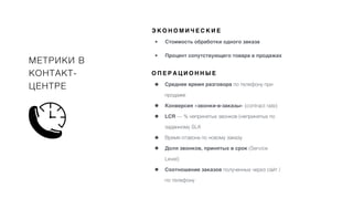 МЕТРИКИ В
КОНТАКТ-
ЦЕНТРЕ • Среднее время разговора по телефону при
продаже
• Конверсия «звонки-в-заказы» (contract rate)
• LCR — % непринятых звонков (непринятых по
заданному SLA
• Время отзвона по новому заказу
• Доля звонков, принятых в срок (Service
Level)
• Соотношение заказов полученных через сайт /
по телефону
О П Е Р А Ц И О Н Н Ы Е
• Стоимость обработки одного заказа
• Процент сопутствующего товара в продажах
Э К О Н О М И Ч Е С К И Е
 