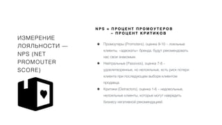 ИЗМЕРЕНИЕ
ЛОЯЛЬНОСТИ —
NPS (NET
PROMOUTER
SCORE)
• Промоутеры (Promoters), оценка 9-10 – лояльные
клиенты, «адвокаты» бренда, будут рекомендовать
нас свои знакомым.
• Нейтральные (Passives), оценка 7-8 –
удовлетворенные, но нелояльные, есть риск потери
клиента при последующем выборе клиентом
продавца.
• Критики (Detractors), оценка 1-6 – недовольные,
нелояльные клиенты, которые могут навредить
бизнесу негативной рекомендацией.
N P S = П Р О Ц Е Н Т П Р О М О У Т Е Р О В
– П Р О Ц Е Н Т К Р И Т И К О В
 