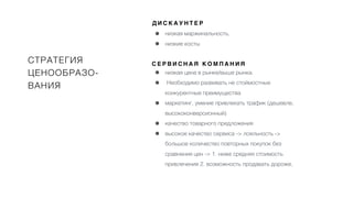 СТРАТЕГИЯ
ЦЕНООБРАЗО-
ВАНИЯ
Д И С К А У Н Т Е Р
• низкая маржинальность,
• низкие косты
С Е Р В И С Н А Я К О М П А Н И Я
• низкая цена в рынке/выше рынка.
• Необходимо развивать не стоймостные
конкурентные преимущества
• маркетинг, умение привлекать трафик (дешевле,
высококонверсионный)
• качество товарного предложения
• высокое качество сервиса -> лояльность ->
большое количество повторных покупок без
сравнения цен -> 1. ниже средняя стоимость
привлечения 2. возможность продавать дороже,
 