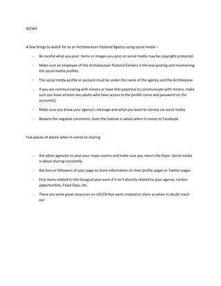 W2W4
A few things to watch for as an Archdiocesan Pastoral Agency using social media –
- Be careful what you post. Items or images you post on social media may be copyright protected.
- Make sure an employee of the Archdiocesan Pastoral Centers is the one posting and maintaining
the social media profiles.
- The social media profile or account must be under the name of the agency and the Archdiocese
- If you are communicating with minors or have that potential to communicate with minors, make
sure you have at least two adults who have access to the profile name and password on the
account(s).
- Make sure you know your agency’s message and what you want to convey via social media
- Beware the negative comments. Even the Vatican is weary when it comes to Facebook.
Five pieces of advice when it comes to sharing
- Ask other agencies to post your major events and make sure you return the favor. Social media
is about sharing constantly
- Ask fans or followers of your page to share information on their profile pages or Twitter pages
- Post items related to the liturgical year even if it isn’t directly related to your agency. Lenten
opportunities, Feast Days, etc.
- There are some great resources on USCCB that were created to share so when in doubt reach
out
 