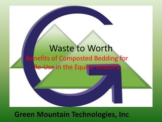 Waste to Worth
   Benefits of Composted Bedding for
     Re-Use in the Equine Industry




Green Mountain Technologies, Inc.
 