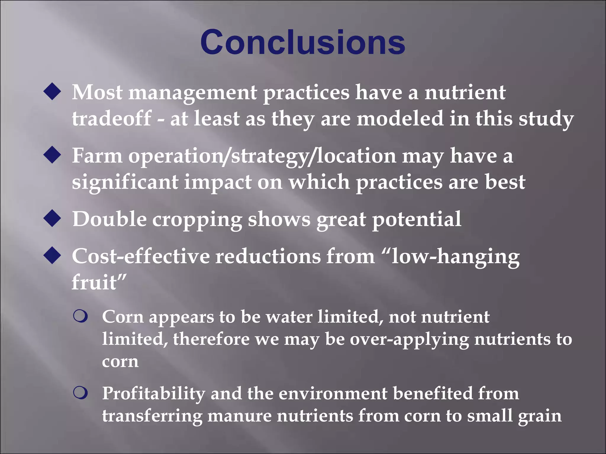Conclusions
 Most management practices have a nutrient
tradeoff - at least as they are modeled in this study
 Farm operation/strategy/location may have a
significant impact on which practices are best
 Double cropping shows great potential
 Cost-effective reductions from ―low-hanging
fruit‖
 Corn appears to be water limited, not nutrient
limited, therefore we may be over-applying nutrients to
corn
 Profitability and the environment benefited from
transferring manure nutrients from corn to small grain
 