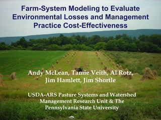Farm-System Modeling to Evaluate
Environmental Losses and Management
Practice Cost-Effectiveness
Andy McLean, Tamie Veith, Al Rotz,
Jim Hamlett, Jim Shortle
USDA-ARS Pasture Systems and Watershed
Management Research Unit & The
Pennsylvania State University
 