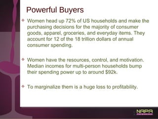 9
Powerful Buyers
 Women head up 72% of US households and make the
purchasing decisions for the majority of consumer
good...
