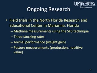 Ongoing Research
• Field trials in the North Florida Research and
Educational Center in Marianna, Florida
– Methane measurements using the SF6 technique
– Three stocking rates
– Animal performance (weight gain)
– Pasture measurements (production, nutritive
value)
13
 
