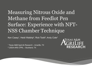 Measuring Nitrous Oxide and
Methane from Feedlot Pen
Surface: Experience with NFT-
NSS Chamber Technique
Ken Casey1, Heidi Waldrip2, Rick Todd2, Andy Cole2
1 Texas A&M AgriLife Research – Amarillo, TX
2 USDA-ARS CPRL – Bushland, TX
 