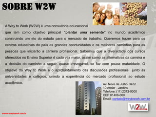 Sobre W2W
  A Way to Work (W2W) é uma consultoria educacional
  que tem como objetivo principal “plantar uma semente” no mundo acadêmico
  construindo um elo do estudo para o mercado de trabalho. Queremos trazer para os
  centros educativos do país as grandes oportunidades e os melhores caminhos para as
  pessoas que iniciarão a carreira profissional. Sabemos que a diversidade dos cursos
  oferecidos no Ensino Superior é cada vez maior, assim como as alternativas da carreira e
  a decisão do caminho a seguir, quase irrevogável, se faz com pouca maturidade. O
  objetivo da Way to Work é o aprofundamento das discussões profissionais         junto às
  universidades e colégios, unindo a experiência do mercado profissional ao estudo
  acadêmico.                                                   Av. Nove de Julho, 3452
                                                               10 Andar - Jardins
                                                               Telefone: (11) 2373-0000
                                                               CEP 01406-000
                                                               Email: contato@waytowork.com.br



wwww.waytowork.com.br
 