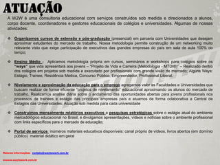 Atuação
   A W2W é uma consultoria educacional com serviços construídos sob medida e direcionados a alunos,
   corpo docente, coordenadores e gestores educacionais de colégios e universidades. Algumas de nossas
   atividades:

    Organizamos cursos de extensão e pós-graduação (presencial) em parceria com Universidades que desejam
     aproximar estudantes do mercado de trabalho. Nossa metodologia permite construção de um networking muito
     relevante visto que exige participação de executivos das grandes empresas do país em sala de aula 100% do
     tempo;

    Ensino Médio - Aplicamos metodologia própria em cursos, seminários e workshops para colégios sobre os
     “ways” que vida apresentará aos jovens – “Projeto de Vida e Carreira (Metodologia - MTDI®)” – Realizado dentro
     dos colégios em projetos sob medida e executado por profissionais com grande visão de mercado; Alguns Ways:
     Estágio, Trainee, Residência Médica, Concurso Público, Empreendedor, Profissional Liberal.

    Nivelamento e aproximação da educação para o emprego agregamos valor as Faculdades e Universidades que
     buscam realizar de forma eficiente “projetos de nivelamento” educacional aproximando os alunos do mercado de
     trabalho. Realizamos analise diária sobre o andamento das oportunidades abertas para jovens profissionais nos
     processos de trainees e estágio das principais empresas país e atuamos de forma colaborativa a Central de
     Estágios das Universidades; Atuação sob medida para cada universidade

    Construímos mensalmente relatórios executivos e pesquisas estratégicas sobre o estágio atual do ambiente
     mercadológico educacional no Brasil, e divulgamos apresentações, vídeos e notícias sobre o ambiente profissional
     com links específicos para o mercado de educação;

    Portal de serviços inúmeros materiais educativos disponíveis: canal próprio de vídeos, livros abertos (em domínio
     público) material didático em geral



Maiores informações: contato@waytowork.com.br

wwww.waytowork.com.br
 