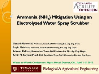 Ammonia (NH3) Mitigation Using an
   Electrolyzed Water Spray Scrubber



Gerald Riskowski, Professor,Texas A&M University, Bio. Ag. Eng. Dept.
Saqib Mukhtar, Professor,Texas A&M University, Bio. Ag. Eng. Dept.
Ahmad Kalbasi, Researcher,Texas A&M University, Bio. Ag. Eng. Dept.
Amir M. Samani Majd, PhD Candidate,Texas A&M University, Bio. Ag. Eng. Dept.


Waste to Worth Conference, Hyatt Hotel, Denver, CO. April 1-5, 2013
 