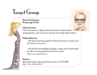 Target Group
    Mature Fashionistas: "
    Women age 35-65 "

    Characteristics: "
    Time constrained , college-educated, business professionals, "
    working moms, style-conscious, but not necessarily fashion-fluent"

    Online Behavior:"
        !- The fastest growing segment of Facebook users is women over
        !55 [Wall Street Journal, 8]!

         !- Social Network and blogs (reading, writing, and commenting)
         !are the two most popular activities for women"
         ! [http://www.slideshare.net/]!

    Income:"
    About half of this target group has income over $75,000"
    [http://www.slideshare.net/]!
 
