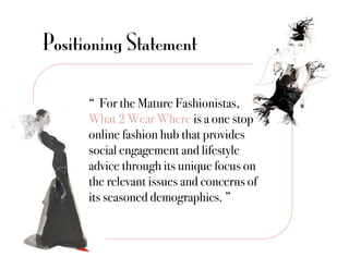 Positioning Statement

      “ For the Mature Fashionistas,
      What 2 Wear Where is a one stop
      online fashion hub that provides
      social engagement and lifestyle
      advice through its unique focus on
      the relevant issues and concerns of
      its seasoned demographics. ”"
 