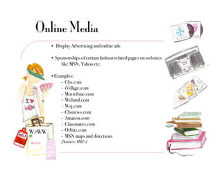 Online Media
   •  Display Advertising and online ads"

   •  Sponsorships of certain fashion related pages on websites
        !like MSN, Yahoo etc. "

   •  Examples:"
         !- Cbs.com"
         !- iVillage.com"
         !- Moviefone.com"
         !- Webmd.com"
         !- Wsj.com"
         !- Cbsnews.com"
         !- Amazon.com"
         !- Classmates.com"
         !- Orbitz.com"
         !- MSN maps and directions "
        "[Sources: MRI+]!
 