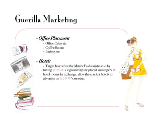 Guerilla Marketing
      •  Office Placement!
          !- Office Cafeteria"
          !- Coffee Rooms"
          !- Bathrooms"

      •    Hotels!
             !- Target hotels that the Mature Fashionistas visit by !!
             !having W2WW’s logo and tagline placed on hangers in
             !hotel rooms. In exchange, allow these select hotels to
             !advertise on W2WW’s website."
 