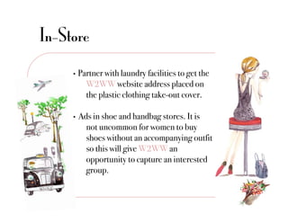 In-Store
     •  Partner with laundry facilities to get the
           !W2WW website address placed on
           !the plastic clothing take-out cover."

     •    Ads in shoe and handbag stores. It is
           !not uncommon for women to buy
           !shoes without an accompanying outfit
           !so this will give W2WW an
           !opportunity to capture an interested
           !group."
 