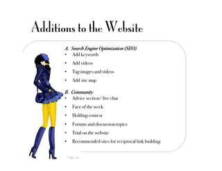 Additions to the Website
       A.  Search Engine Optimization (SEO)!
       •  Add keywords"
       •    Add videos"
       •    Tag images and videos"
       •    Add site map"

       B.  Community!
       •  Advice section/ live chat"
       •    Face of the week"
       •    Holding contest"
       •    Forums and discussion topics"
       •    Trial on the website"
       •    Recommended sites for reciprocal link building"
 