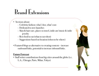 Brand Extensions
•  Sections about:"
     -  Celebrity fashion: what’s hot, what’s not"
     - Dedicated to new launches"
     - Skin & hair care, places to travel, indie art/music & indie
          !jewelry"
     -  Best food to eat (what to eat when)"
     -  Suggestions based on location (when to be where)"

•  Featured blogs as alternative to creating content – increase
     !outbound links, potential to increase inbound links."

Future Forecast!
•  Staff writer contributions from big cities around the globe (i.e.
     !L.A., Chicago, Paris, Milan, Tokyo)"
 