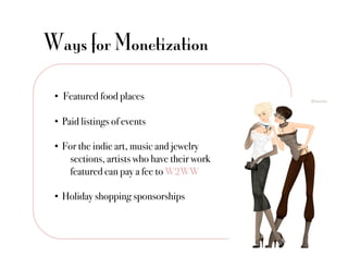 Ways for Monetization

 •  Featured food places"

 •  Paid listings of events"

 •  For the indie art, music and jewelry
     !sections, artists who have their work
     !featured can pay a fee to W2WW"

 •  Holiday shopping sponsorships"
 