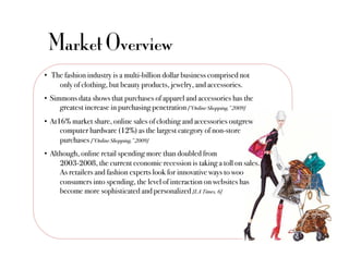 Market Overview
•  The fashion industry is a multi-billion dollar business comprised not
     !only of clothing, but beauty products, jewelry, and accessories. "
•  Simmons data shows that purchases of apparel and accessories has the
     !greatest increase in purchasing penetration [“Online Shopping,” 2009] !
•  At16% market share, online sales of clothing and accessories outgrew
     !computer hardware (12%) as the largest category of non-store
     !purchases [“Online Shopping,” 2009] !
•  Although, online retail spending more than doubled from
      !2003-2008, the current economic recession is taking a toll on sales.
      !As retailers and fashion experts look for innovative ways to woo
      !consumers into spending, the level of interaction on websites has
      !become more sophisticated and personalized [LA Times, 6]!
 