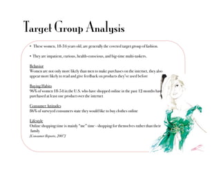 Target Group Analysis
 •  These women, 18-34 years old, are generally the coveted target group of fashion."

 •  They are impatient, curious, health-conscious, and big-time multi-taskers."

 Behavior"
 Women are not only more likely than men to make purchases on the internet, they also
 appear more likely to read and give feedback on products they’ve used before"

 Buying Habits"
 96% of women 18-54 in the U.S. who have shopped online in the past 12 months have
 purchased at least one product over the internet"

 Consumer Attitudes"
 86% of surveyed consumers state they would like to buy clothes online"

 Lifestyle"
 Online shopping time is mainly “me” time - shopping for themselves rather than their"
 family "
 [Consumer Reports, 2007]
 