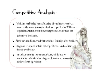 Competitive Analysis
•    Visitors to the site can subscribe virtual newsletter to
     !receive the most up to date fashion tips, for WWD and
     !MyBeautyMatch.com they charge newsletter fees for
      !exclusive members. "
•    Sites include banner advertisements for high-end retailers. "

•  Blogs on websites link to other preferred and similar "
      !fashion websites."
•    Introduce quality beauty products, while at the "
      !same time, the sites inviting/welcome users to write a
      !review for the product. "
 
