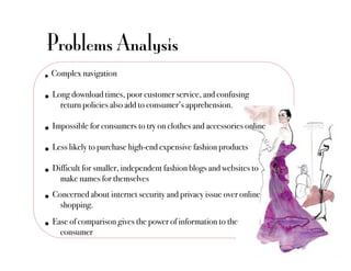 Problems Analysis
•  Complex navigation"
•  Long download times, poor customer service, and confusing
    !return policies also add to consumer’s apprehension. "

•  Impossible for consumers to try on clothes and accessories online"
•  Less likely to purchase high-end expensive fashion products"
•  Difficult for smaller, independent fashion blogs and websites to
    !make names for themselves"
•  Concerned about internet security and privacy issue over online
    !shopping."
•  Ease of comparison gives the power of information to the
    !consumer"
 