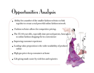 Opportunities Analysis
•  Ability for a number of the smaller fashion websites to link
    !together to create a real powerful online fashion network"

•  Fashion websites allows for competitive pricing. "
•  The 35-44 year olds, especially time-pressed parents, have taken
     !to online fashion shopping for its convenience"
•  Improving customer experience "
•  Leading value proposition is the wider availability of products
    !online "
•  High gas prices keep consumers at home "
•  Gift-giving made easier by wish lists and registries "
 