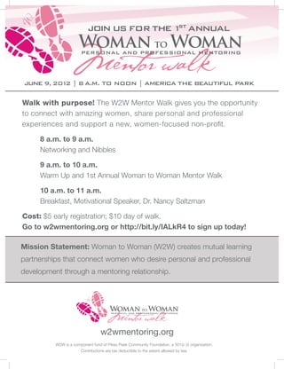 Join us for the 1 Annual
                                            st




June 9, 201 | 8 a.m. to noon | America the Beautiful Park
           2

Walk with purpose! The W2W Mentor Walk gives you the opportunity
to connect with amazing women, share personal and professional
experiences and support a new, women-focused non-profit.

 	   8 a.m. to 9 a.m.
	    Networking and Nibbles

	    9 a.m. to 10 a.m.
	    Warm Up and 1st Annual Woman to Woman Mentor Walk

	    10 a.m. to 11 a.m.
	    Breakfast, Motivational Speaker, Dr. Nancy Saltzman

Cost: $5 early registration; $10 day of walk.
Go to w2wmentoring.org or http://bit.ly/IALkR4 to sign up today!

Mission Statement: Woman to Woman (W2W) creates mutual learning
partnerships that connect women who desire personal and professional
development through a mentoring relationship.




                                  w2wmentoring.org
          W2W is a component fund of Pikes Peak Community Foundation, a 501(c )3 organization.
                       Contributions are tax deductible to the extent allowed by law.
 