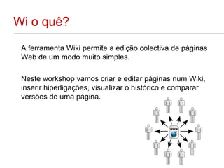 Wi o quê? A ferramenta Wiki permite a edição colectiva de páginas Web de um modo muito simples.  Neste workshop vamos criar e editar páginas num Wiki, inserir hiperligações, visualizar o histórico e comparar versões de uma página. 