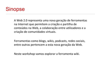 Sinopse A Web 2.0 representa uma nova geração de ferramentas na Internet que permitem a criação e partilha de conteúdos na Web, a colaboração entre utilizadores e a criação de comunidades virtuais. Ferramentas como blogs, wikis, podcasts, redes sociais, entre outras pertencem a esta nova geração da Web. Neste workshop vamos explorar a ferramenta wiki. 