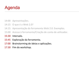 Agenda 14:00 Apresentações. 14:15 O que é a Web 2.0?  14:15 Apresentação da ferramenta Web 2.0. Exemplos. 15:00 Acesso à ferramenta/Criação de conta de utilizador. 15:30 Intervalo. 15:45 Exploração da ferramenta. 17:00 Brainstorming de ideias e aplicações. 17:30 Fim do workshop. 
