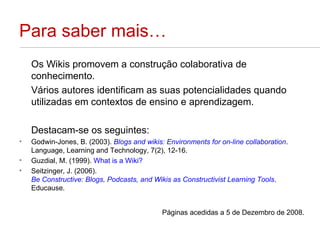 Para saber mais… Os Wikis promovem a construção colaborativa de conhecimento.  Vários autores identificam as suas potencialidades quando utilizadas em contextos de ensino e aprendizagem.  Destacam-se os seguintes: Godwin-Jones, B. (2003).  Blogs and wikis: Environments for on-line collaboration . Language, Learning and Technology, 7(2), 12-16.  Guzdial, M. (1999).  What is a Wiki? Seitzinger, J. (2006).  Be Constructive: Blogs, Podcasts, and Wikis as Constructivist Learning Tools .  Educause.  Páginas acedidas a 5 de Dezembro de 2008. 