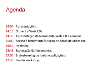 Agenda 14:00 Apresentações. 14:15 O que é a Web 2.0?  14:30 Apresentação da ferramenta Web 2.0. Exemplos. 15:00 Acesso à ferramenta/Criação de conta de utilizador. 15:30 Intervalo. 15:45 Exploração da ferramenta. 17:00 Brainstorming de ideias e aplicações. 17:30 Fim do workshop. 