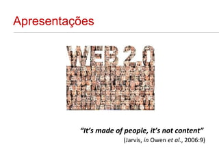 Apresentações “ It’s made of people, it’s not content”   (Jarvis,  in  Owen  et al. , 2006:9) 