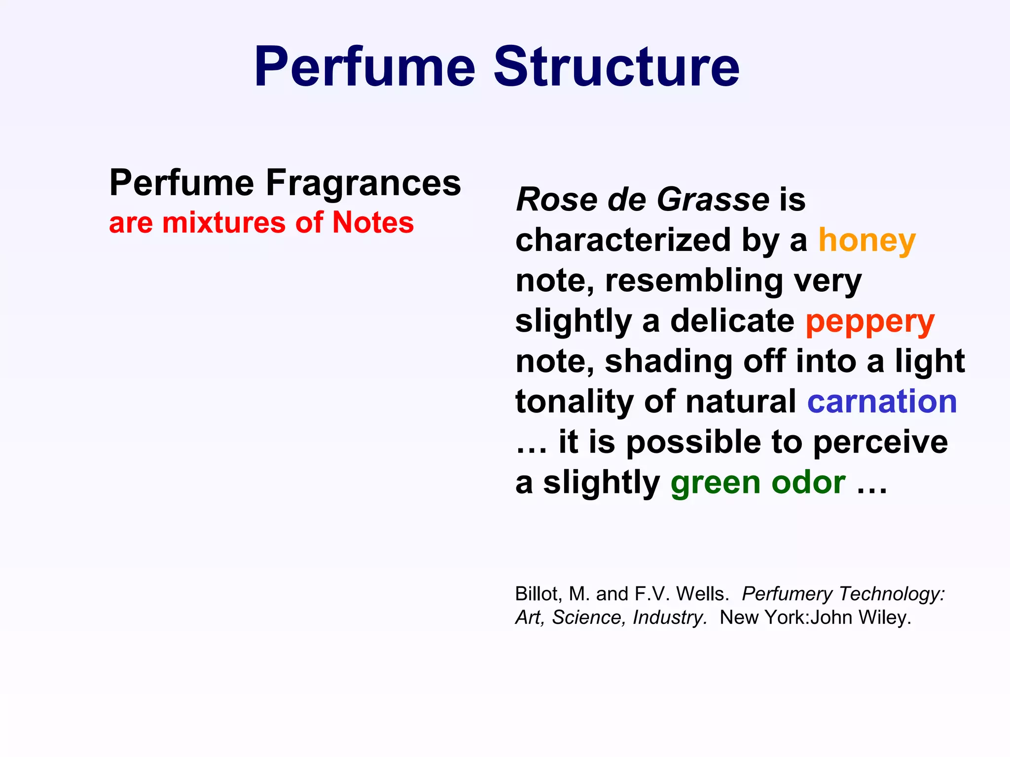 Rose de Grasse is
characterized by a honey
note, resembling very
slightly a delicate peppery
note, shading off into a light
tonality of natural carnation
… it is possible to perceive
a slightly green odor …
Billot, M. and F.V. Wells. Perfumery Technology:
Art, Science, Industry. New York:John Wiley.
Perfume Structure
Perfume Fragrances
are mixtures of Notes
 