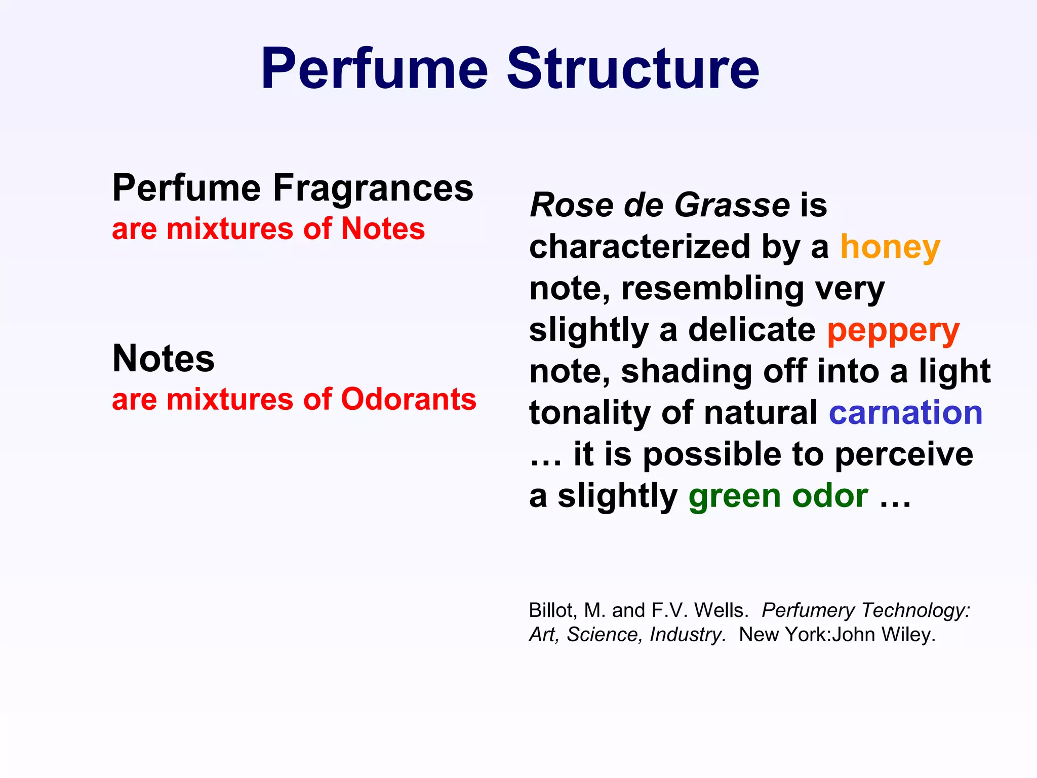 Rose de Grasse is
characterized by a honey
note, resembling very
slightly a delicate peppery
note, shading off into a light
tonality of natural carnation
… it is possible to perceive
a slightly green odor …
Billot, M. and F.V. Wells. Perfumery Technology:
Art, Science, Industry. New York:John Wiley.
Perfume Structure
Perfume Fragrances
are mixtures of Notes
Notes
are mixtures of Odorants
 