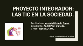 PROYECTO INTEGRADOR:
LAS TIC EN LA SOCIEDAD.
Facilitadora: Yasmín Miranda Rojas.
Estudiante: Ángel Poot Olmedo.
Grupo: M1C4G24-077
Fecha: 16 de Septiembre de 2020
 